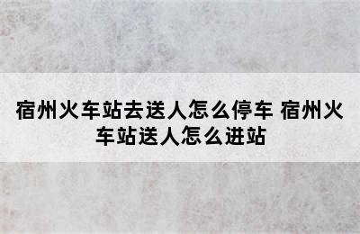 宿州火车站去送人怎么停车 宿州火车站送人怎么进站